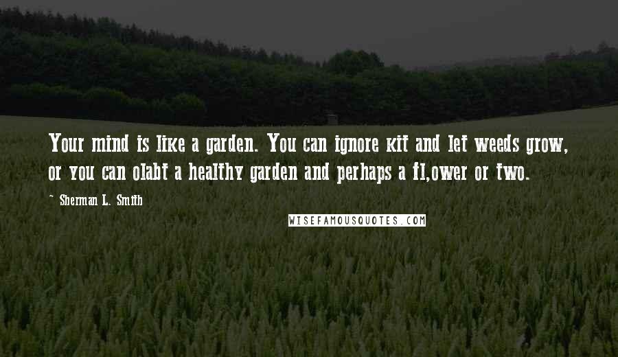 Sherman L. Smith Quotes: Your mind is like a garden. You can ignore kit and let weeds grow, or you can olabt a healthy garden and perhaps a fl,ower or two.