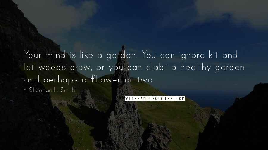 Sherman L. Smith Quotes: Your mind is like a garden. You can ignore kit and let weeds grow, or you can olabt a healthy garden and perhaps a fl,ower or two.