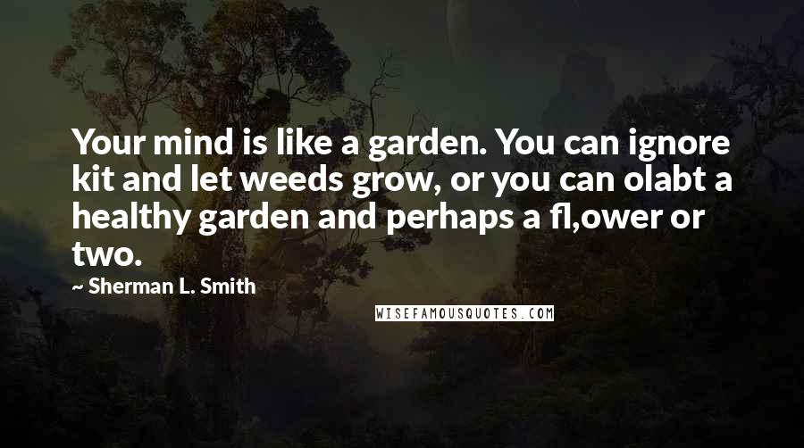 Sherman L. Smith Quotes: Your mind is like a garden. You can ignore kit and let weeds grow, or you can olabt a healthy garden and perhaps a fl,ower or two.