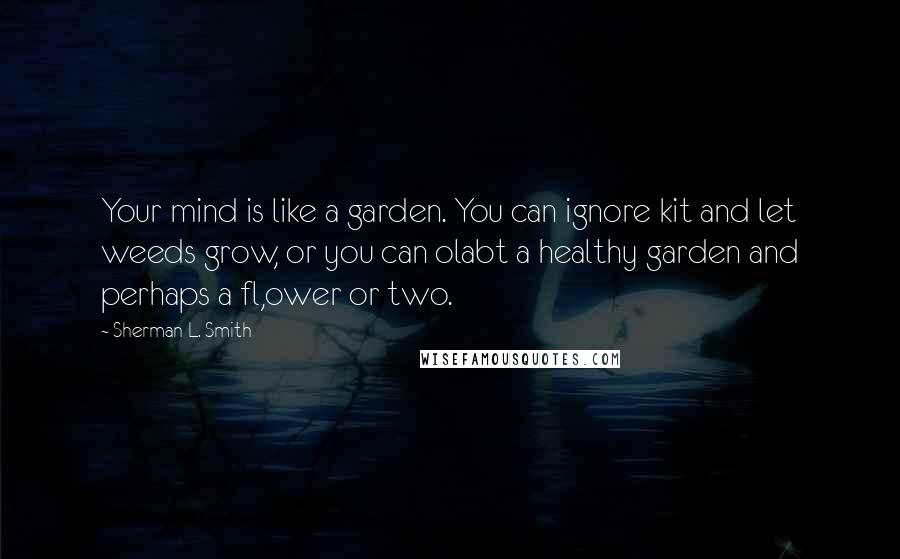 Sherman L. Smith Quotes: Your mind is like a garden. You can ignore kit and let weeds grow, or you can olabt a healthy garden and perhaps a fl,ower or two.