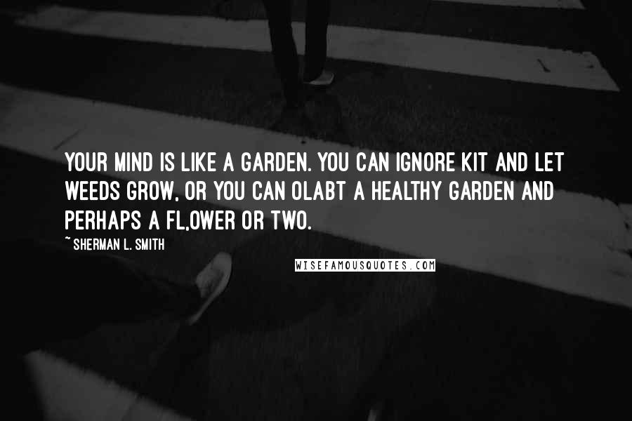 Sherman L. Smith Quotes: Your mind is like a garden. You can ignore kit and let weeds grow, or you can olabt a healthy garden and perhaps a fl,ower or two.