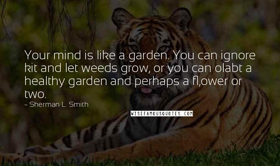 Sherman L. Smith Quotes: Your mind is like a garden. You can ignore kit and let weeds grow, or you can olabt a healthy garden and perhaps a fl,ower or two.