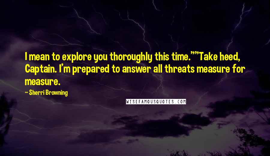 Sherri Browning Quotes: I mean to explore you thoroughly this time.""Take heed, Captain. I'm prepared to answer all threats measure for measure.
