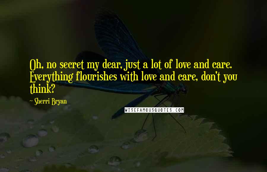 Sherri Bryan Quotes: Oh, no secret my dear, just a lot of love and care. Everything flourishes with love and care, don't you think?