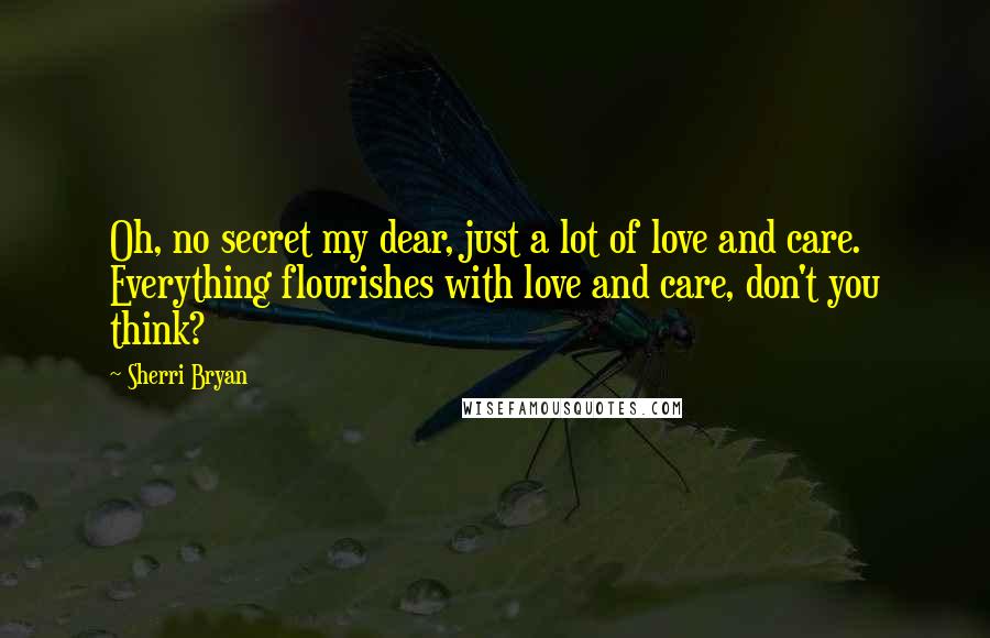 Sherri Bryan Quotes: Oh, no secret my dear, just a lot of love and care.  Everything flourishes with love and care, don't you think?