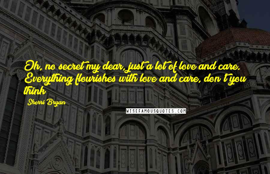 Sherri Bryan Quotes: Oh, no secret my dear, just a lot of love and care.  Everything flourishes with love and care, don't you think?