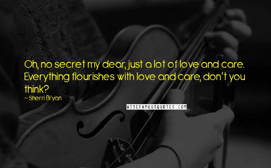 Sherri Bryan Quotes: Oh, no secret my dear, just a lot of love and care. Everything flourishes with love and care, don't you think?