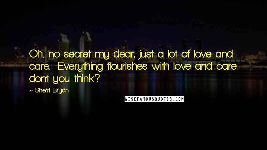 Sherri Bryan Quotes: Oh, no secret my dear, just a lot of love and care.  Everything flourishes with love and care, don't you think?