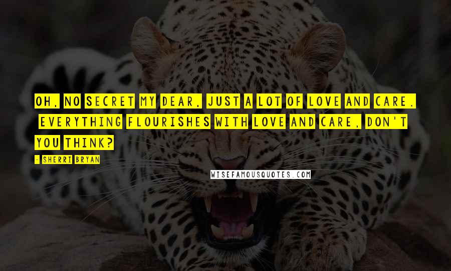 Sherri Bryan Quotes: Oh, no secret my dear, just a lot of love and care. Everything flourishes with love and care, don't you think?