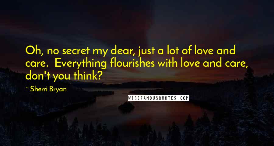 Sherri Bryan Quotes: Oh, no secret my dear, just a lot of love and care.  Everything flourishes with love and care, don't you think?