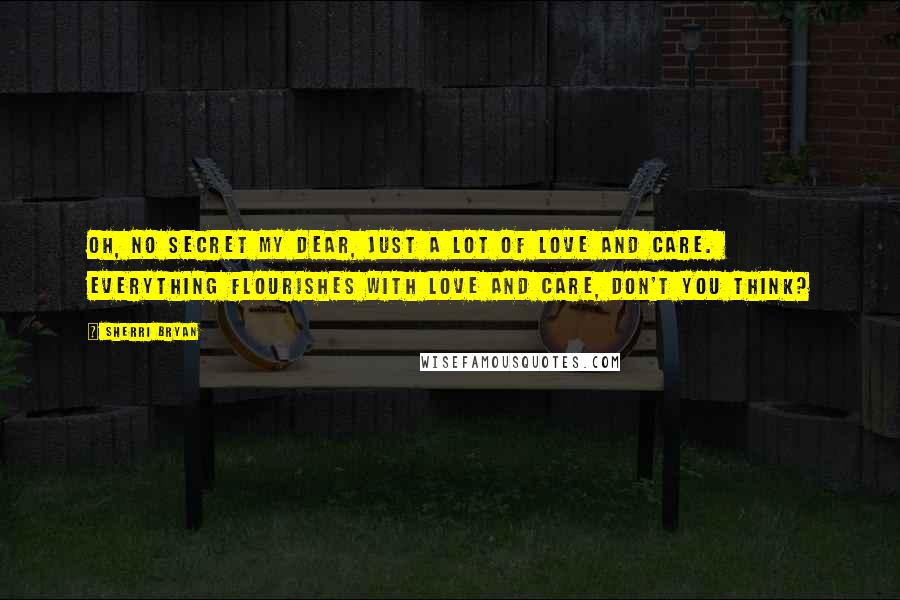 Sherri Bryan Quotes: Oh, no secret my dear, just a lot of love and care.  Everything flourishes with love and care, don't you think?