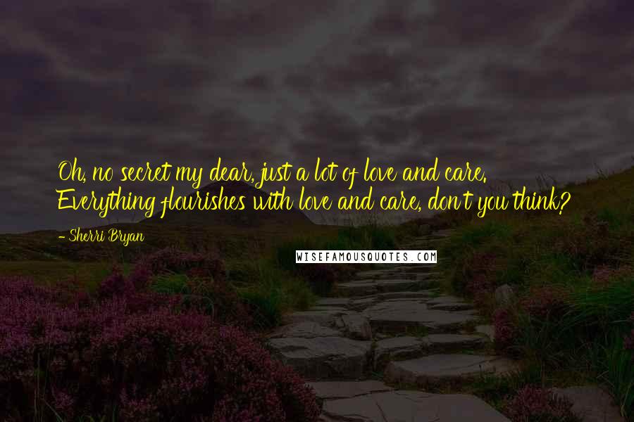 Sherri Bryan Quotes: Oh, no secret my dear, just a lot of love and care.  Everything flourishes with love and care, don't you think?