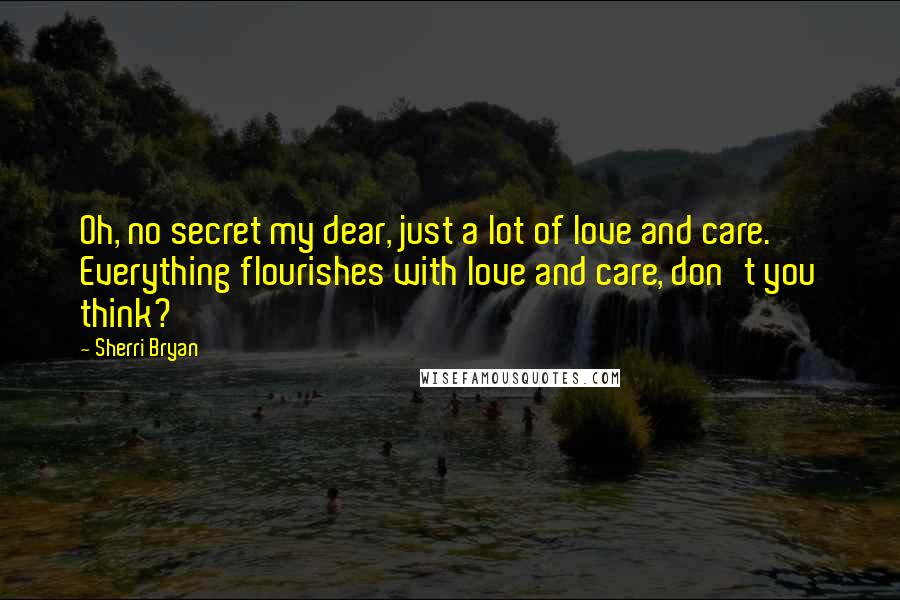 Sherri Bryan Quotes: Oh, no secret my dear, just a lot of love and care.  Everything flourishes with love and care, don't you think?