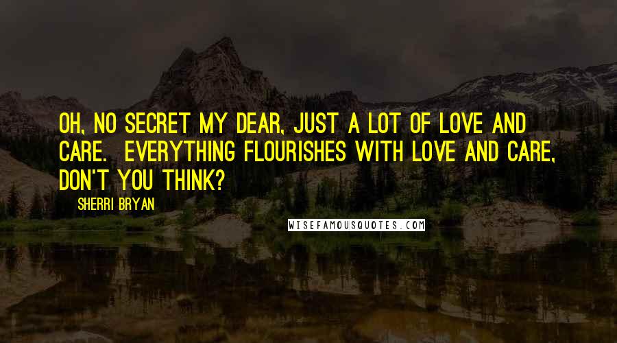 Sherri Bryan Quotes: Oh, no secret my dear, just a lot of love and care.  Everything flourishes with love and care, don't you think?