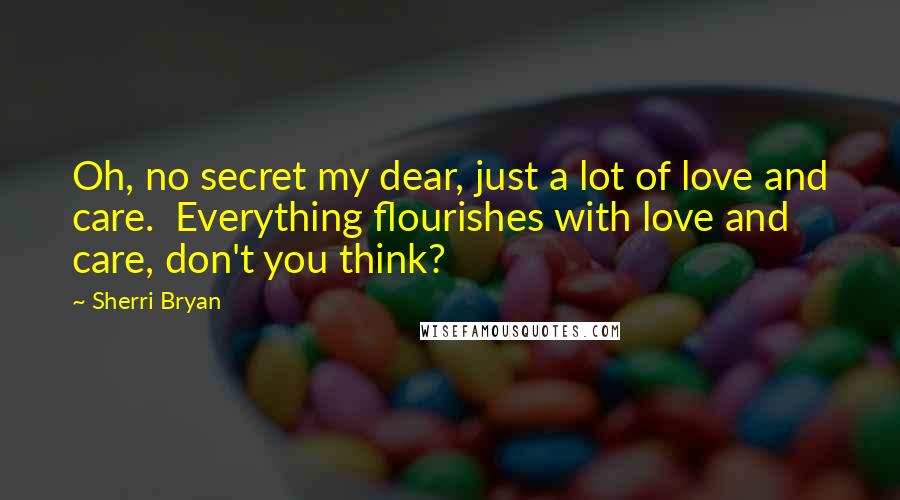 Sherri Bryan Quotes: Oh, no secret my dear, just a lot of love and care.  Everything flourishes with love and care, don't you think?