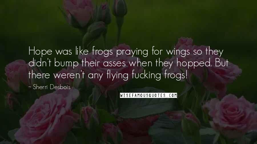 Sherri Desbois Quotes: Hope was like frogs praying for wings so they didn't bump their asses when they hopped. But there weren't any flying fucking frogs!
