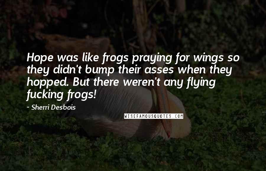 Sherri Desbois Quotes: Hope was like frogs praying for wings so they didn't bump their asses when they hopped. But there weren't any flying fucking frogs!