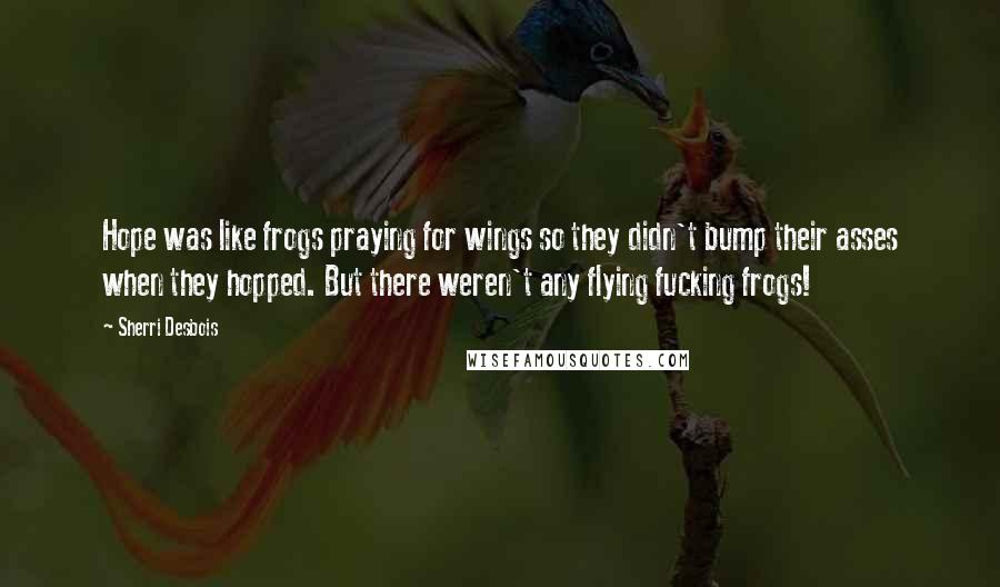 Sherri Desbois Quotes: Hope was like frogs praying for wings so they didn't bump their asses when they hopped. But there weren't any flying fucking frogs!