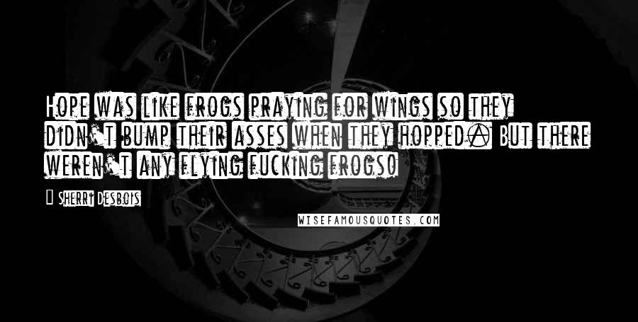 Sherri Desbois Quotes: Hope was like frogs praying for wings so they didn't bump their asses when they hopped. But there weren't any flying fucking frogs!