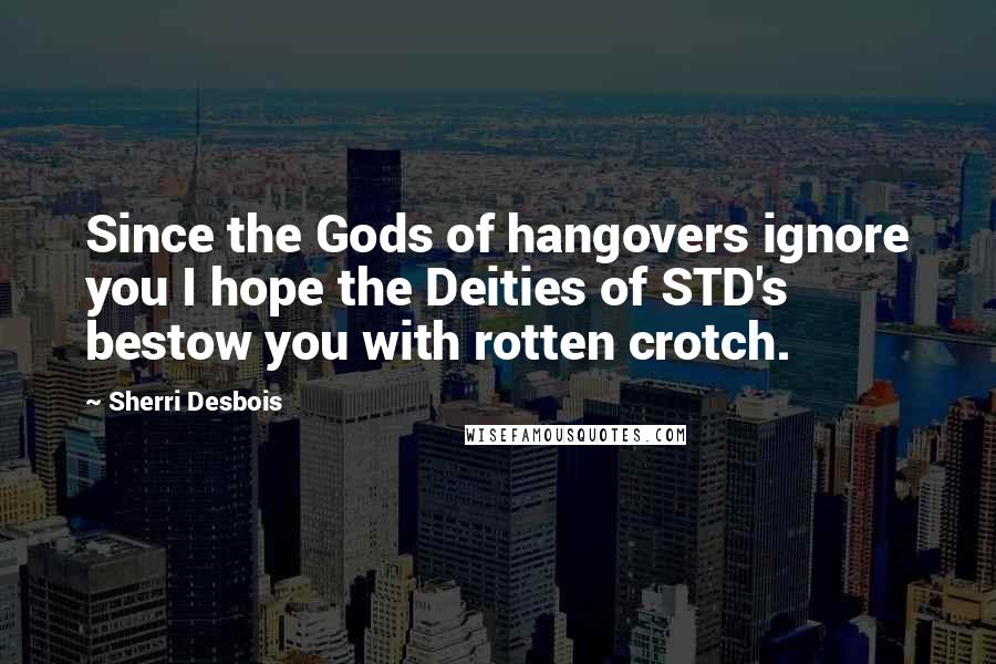 Sherri Desbois Quotes: Since the Gods of hangovers ignore you I hope the Deities of STD's bestow you with rotten crotch.