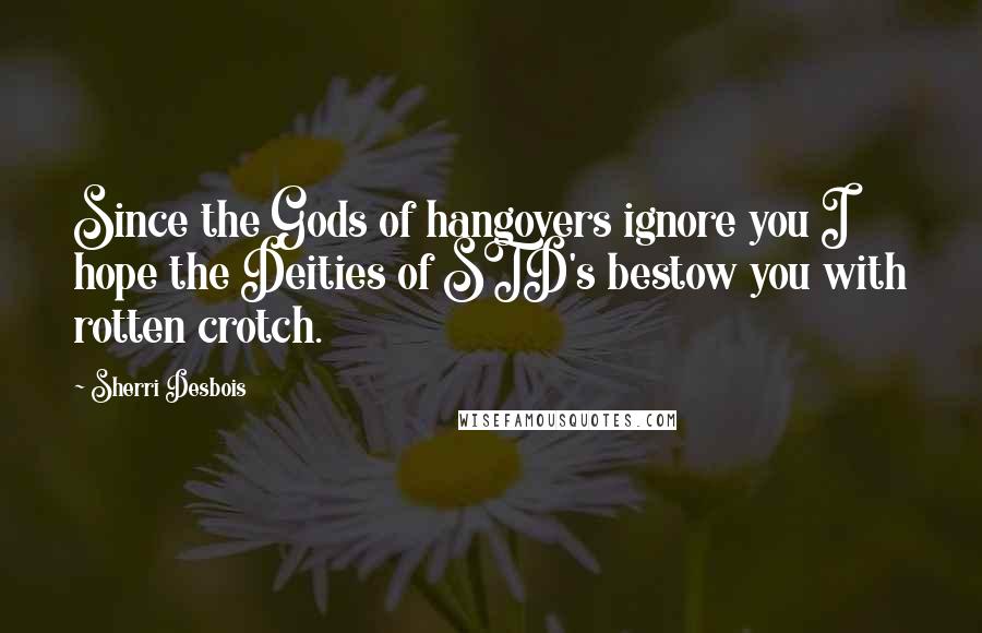 Sherri Desbois Quotes: Since the Gods of hangovers ignore you I hope the Deities of STD's bestow you with rotten crotch.