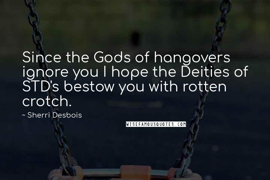 Sherri Desbois Quotes: Since the Gods of hangovers ignore you I hope the Deities of STD's bestow you with rotten crotch.