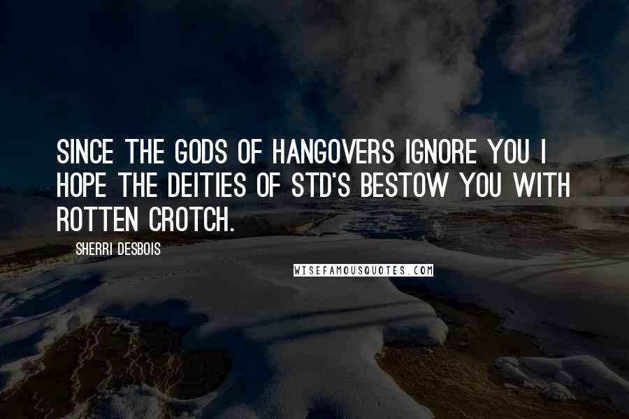 Sherri Desbois Quotes: Since the Gods of hangovers ignore you I hope the Deities of STD's bestow you with rotten crotch.