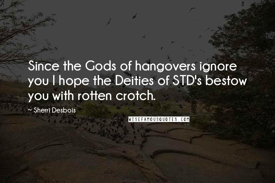 Sherri Desbois Quotes: Since the Gods of hangovers ignore you I hope the Deities of STD's bestow you with rotten crotch.