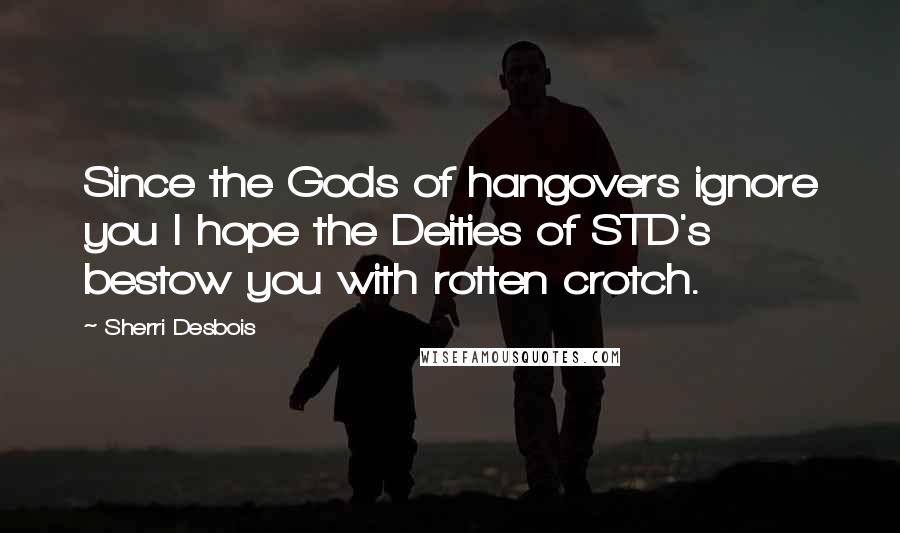 Sherri Desbois Quotes: Since the Gods of hangovers ignore you I hope the Deities of STD's bestow you with rotten crotch.