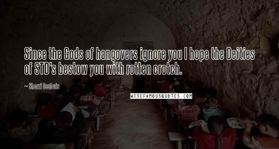 Sherri Desbois Quotes: Since the Gods of hangovers ignore you I hope the Deities of STD's bestow you with rotten crotch.