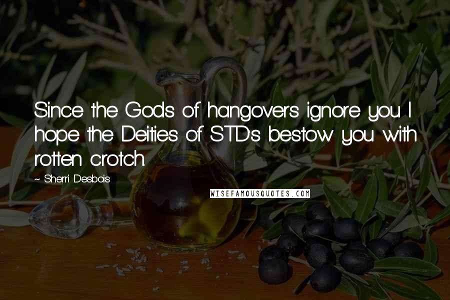 Sherri Desbois Quotes: Since the Gods of hangovers ignore you I hope the Deities of STD's bestow you with rotten crotch.