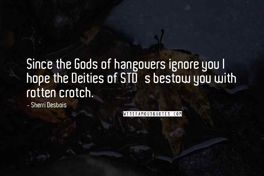 Sherri Desbois Quotes: Since the Gods of hangovers ignore you I hope the Deities of STD's bestow you with rotten crotch.