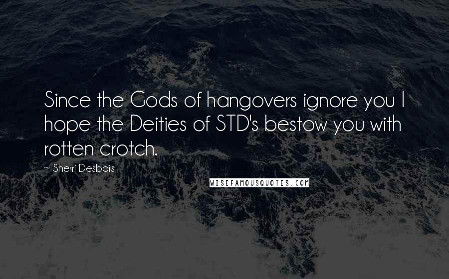 Sherri Desbois Quotes: Since the Gods of hangovers ignore you I hope the Deities of STD's bestow you with rotten crotch.