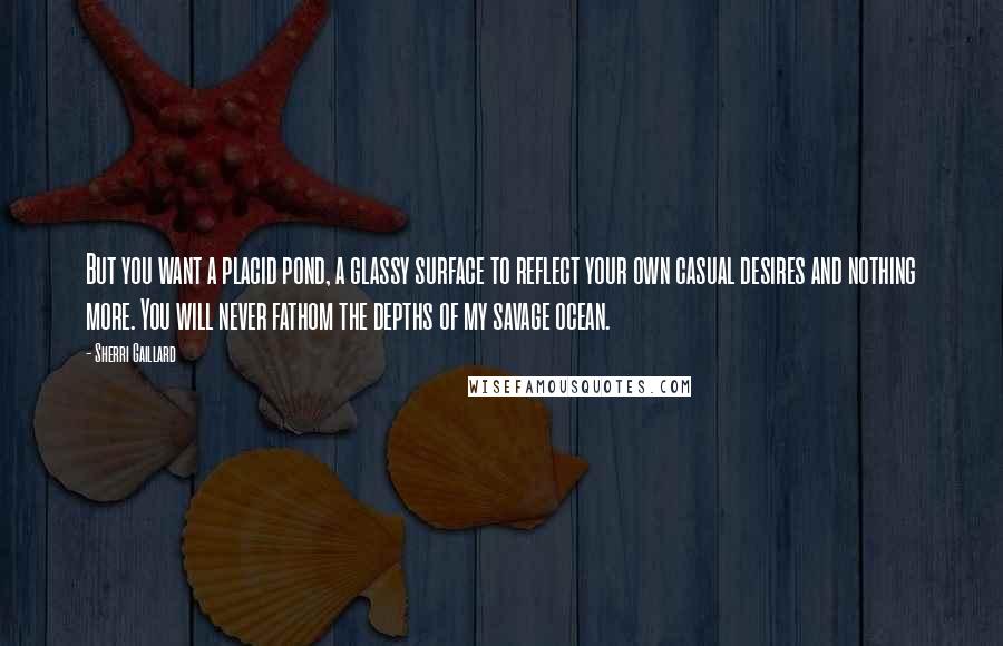 Sherri Gaillard Quotes: But you want a placid pond, a glassy surface to reflect your own casual desires and nothing more. You will never fathom the depths of my savage ocean.