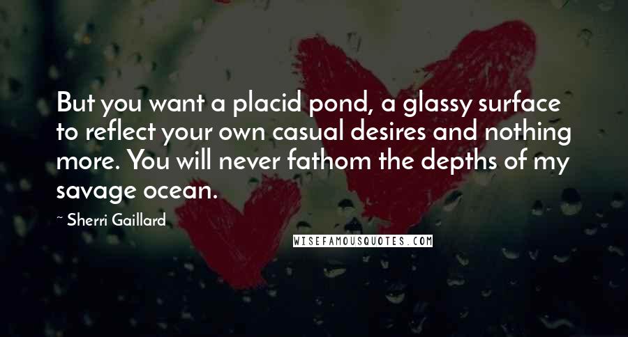 Sherri Gaillard Quotes: But you want a placid pond, a glassy surface to reflect your own casual desires and nothing more. You will never fathom the depths of my savage ocean.