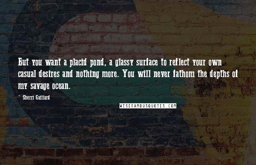 Sherri Gaillard Quotes: But you want a placid pond, a glassy surface to reflect your own casual desires and nothing more. You will never fathom the depths of my savage ocean.