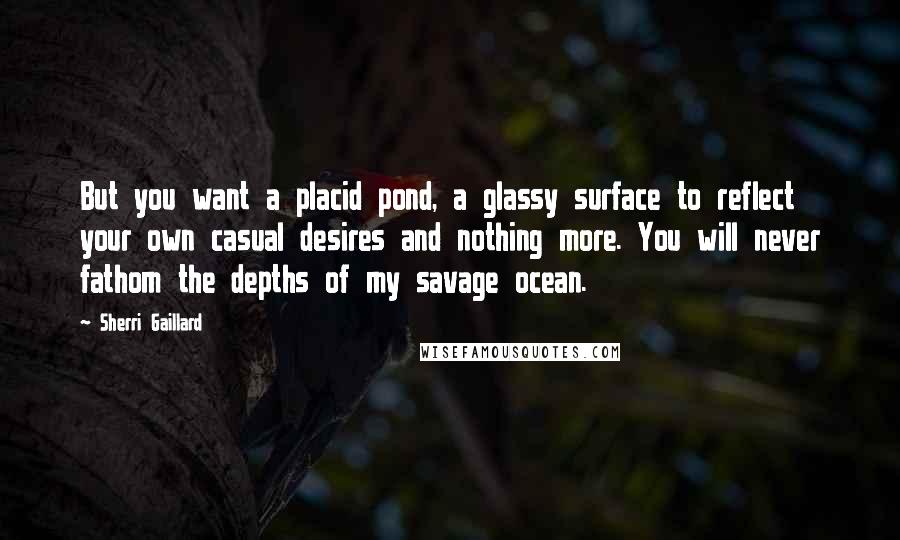 Sherri Gaillard Quotes: But you want a placid pond, a glassy surface to reflect your own casual desires and nothing more. You will never fathom the depths of my savage ocean.