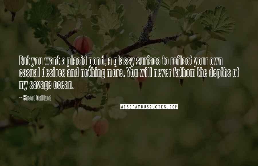 Sherri Gaillard Quotes: But you want a placid pond, a glassy surface to reflect your own casual desires and nothing more. You will never fathom the depths of my savage ocean.