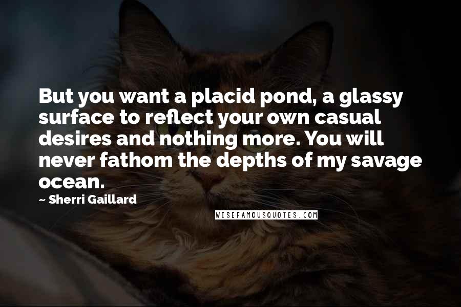 Sherri Gaillard Quotes: But you want a placid pond, a glassy surface to reflect your own casual desires and nothing more. You will never fathom the depths of my savage ocean.