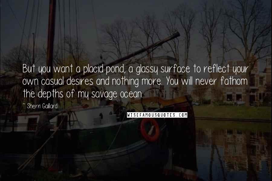 Sherri Gaillard Quotes: But you want a placid pond, a glassy surface to reflect your own casual desires and nothing more. You will never fathom the depths of my savage ocean.
