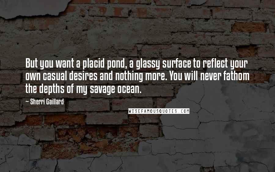 Sherri Gaillard Quotes: But you want a placid pond, a glassy surface to reflect your own casual desires and nothing more. You will never fathom the depths of my savage ocean.