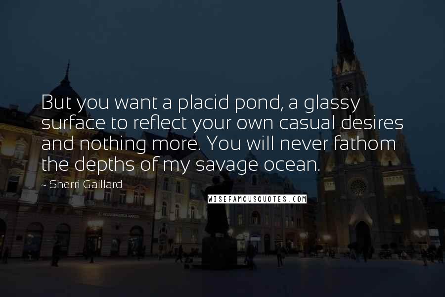 Sherri Gaillard Quotes: But you want a placid pond, a glassy surface to reflect your own casual desires and nothing more. You will never fathom the depths of my savage ocean.