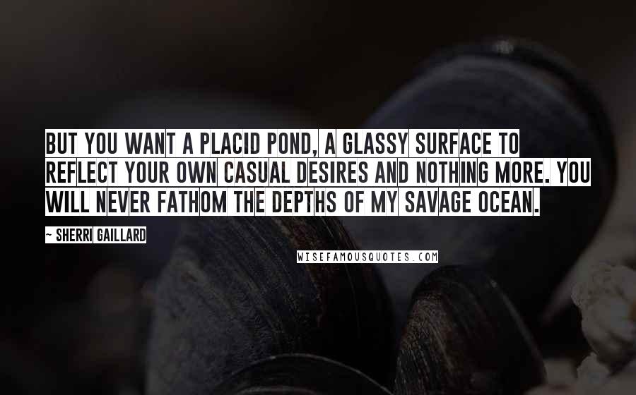 Sherri Gaillard Quotes: But you want a placid pond, a glassy surface to reflect your own casual desires and nothing more. You will never fathom the depths of my savage ocean.