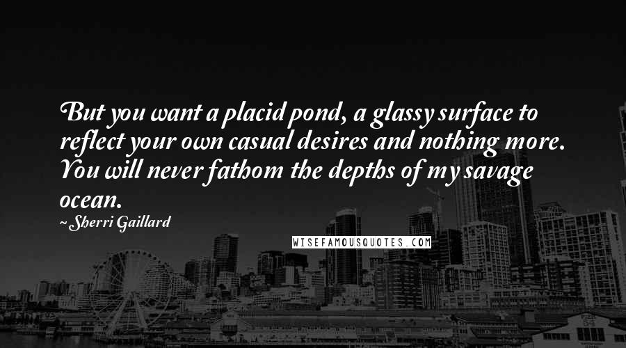 Sherri Gaillard Quotes: But you want a placid pond, a glassy surface to reflect your own casual desires and nothing more. You will never fathom the depths of my savage ocean.