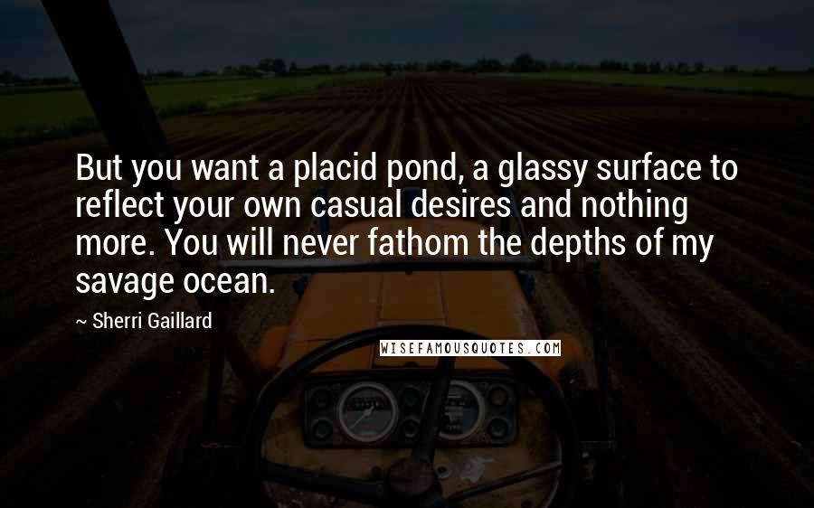 Sherri Gaillard Quotes: But you want a placid pond, a glassy surface to reflect your own casual desires and nothing more. You will never fathom the depths of my savage ocean.