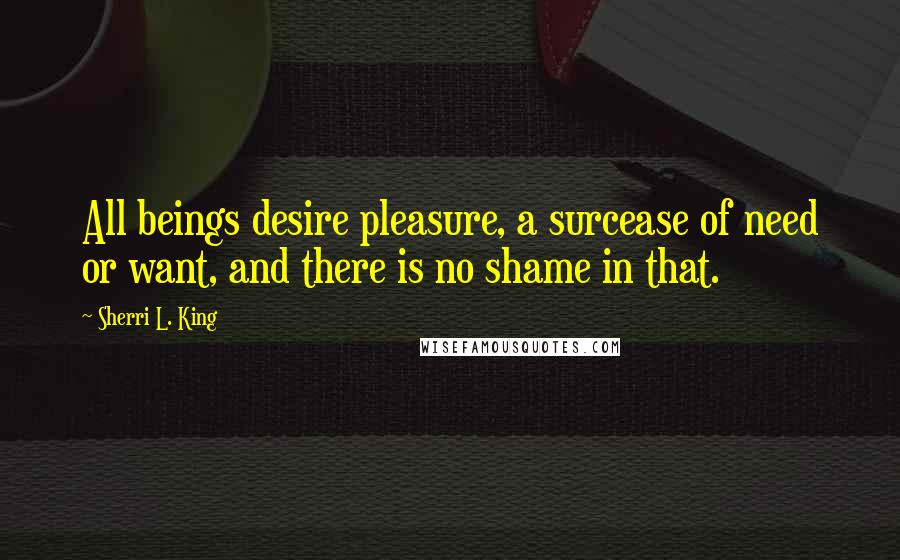 Sherri L. King Quotes: All beings desire pleasure, a surcease of need or want, and there is no shame in that.