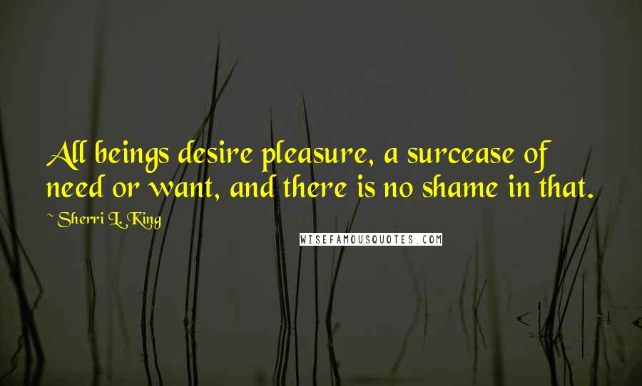 Sherri L. King Quotes: All beings desire pleasure, a surcease of need or want, and there is no shame in that.