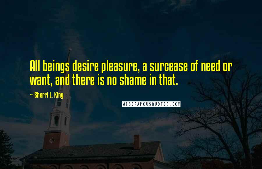 Sherri L. King Quotes: All beings desire pleasure, a surcease of need or want, and there is no shame in that.