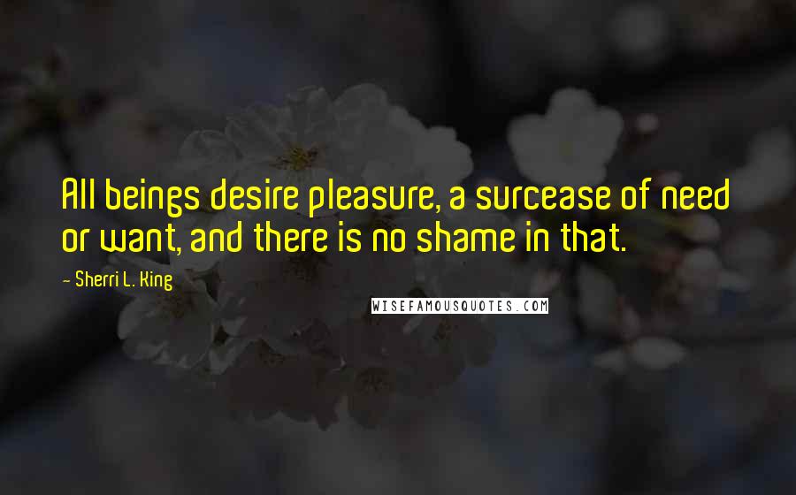 Sherri L. King Quotes: All beings desire pleasure, a surcease of need or want, and there is no shame in that.