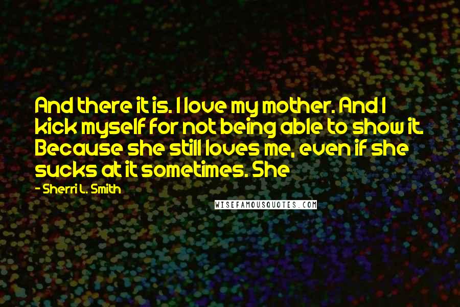 Sherri L. Smith Quotes: And there it is. I love my mother. And I kick myself for not being able to show it. Because she still loves me, even if she sucks at it sometimes. She